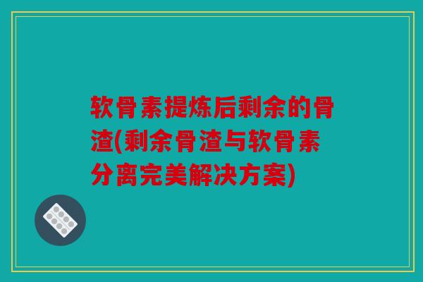 软骨素提炼后剩余的骨渣(剩余骨渣与软骨素分离完美解决方案)