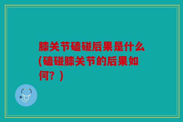 膝关节磕碰后果是什么(磕碰膝关节的后果如何？)