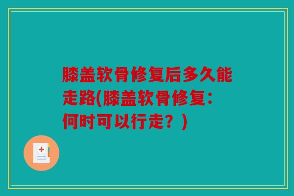 膝盖软骨修复后多久能走路(膝盖软骨修复：何时可以行走？)