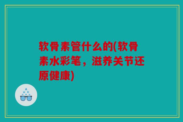 软骨素管什么的(软骨素水彩笔，滋养关节还原健康)