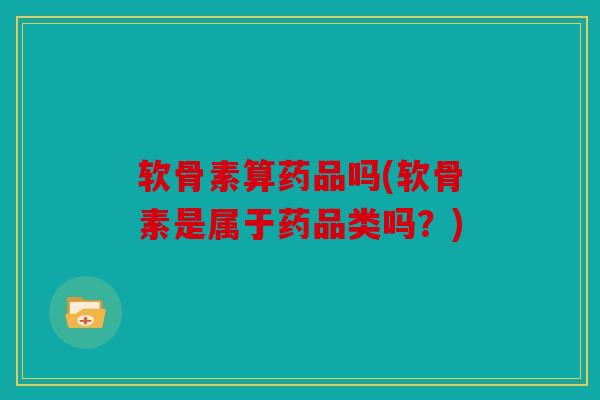 软骨素算药品吗(软骨素是属于药品类吗？)