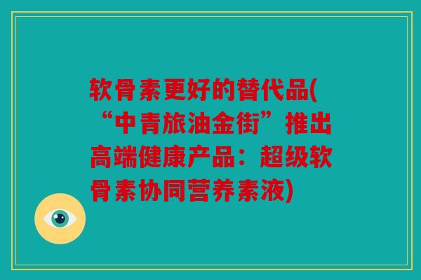 软骨素更好的替代品(“中青旅油金街”推出高端健康产品:超级软骨素协同营养素液)-第1张图片-关节骑士 软骨素更好的替代品(“中青旅油金街”推出高端健康产品:超级软骨素协同营养素液)-第1张图片-关节骑士