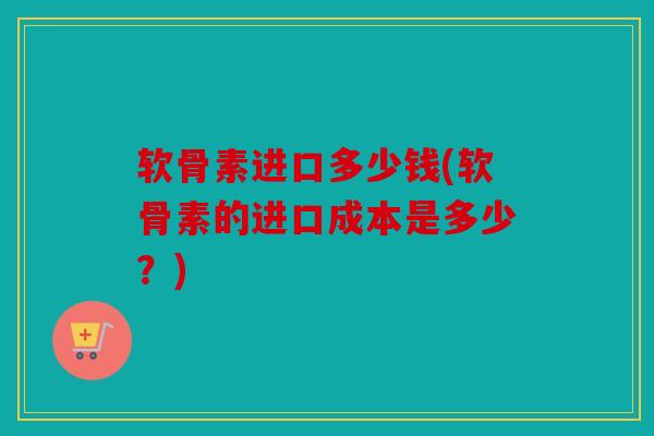 软骨素进口多少钱(软骨素的进口成本是多少？)
