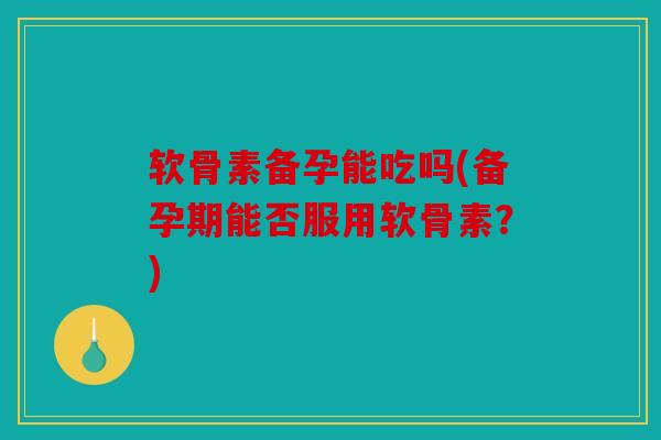 软骨素备孕能吃吗(备孕期能否服用软骨素？)