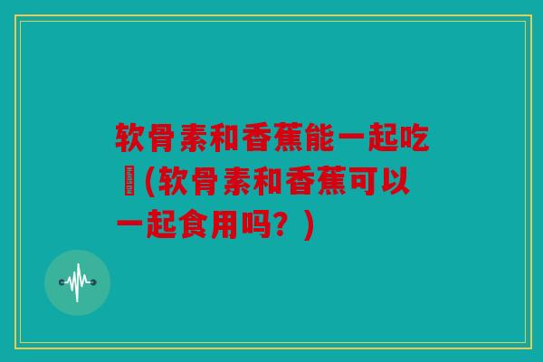 软骨素和香蕉能一起吃嗎(软骨素和香蕉可以一起食用吗？)