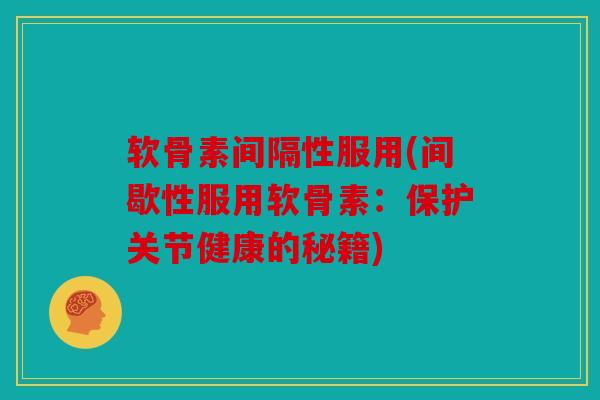 软骨素间隔性服用(间歇性服用软骨素：保护关节健康的秘籍)