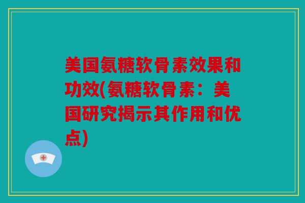 美国氨糖软骨素效果和功效(氨糖软骨素：美国研究揭示其作用和优点)