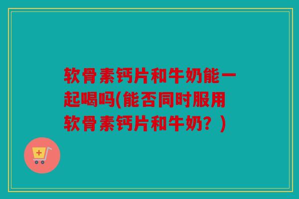 软骨素钙片和牛奶能一起喝吗(能否同时服用软骨素钙片和牛奶？)