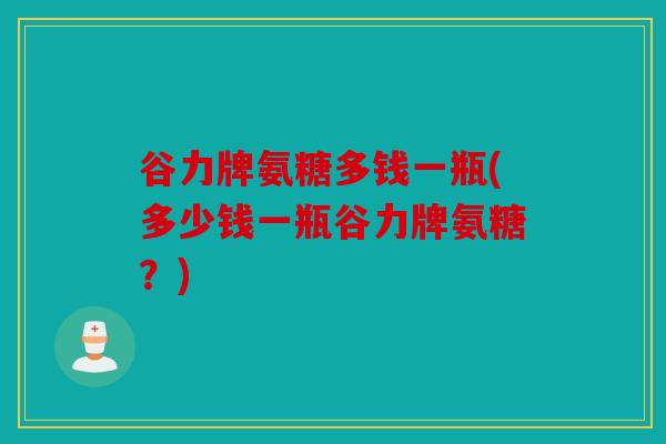 谷力牌氨糖多钱一瓶(多少钱一瓶谷力牌氨糖？)