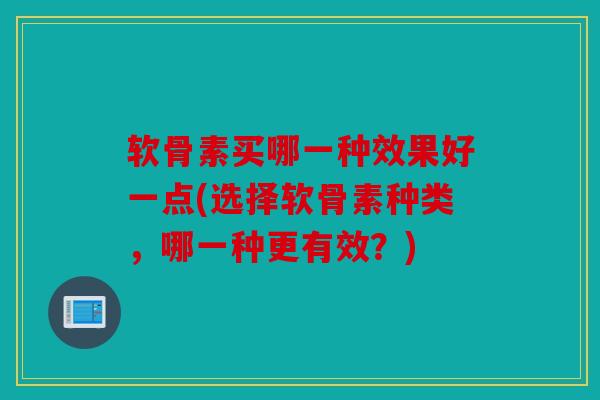 软骨素买哪一种效果好一点(选择软骨素种类，哪一种更有效？)