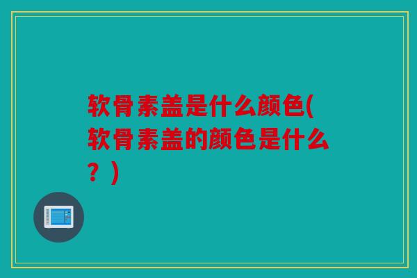 软骨素盖是什么颜色(软骨素盖的颜色是什么？)-第1张图片-关节骑士