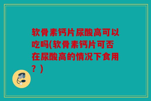 软骨素钙片尿酸高可以吃吗(软骨素钙片可否在尿酸高的情况下食用？)