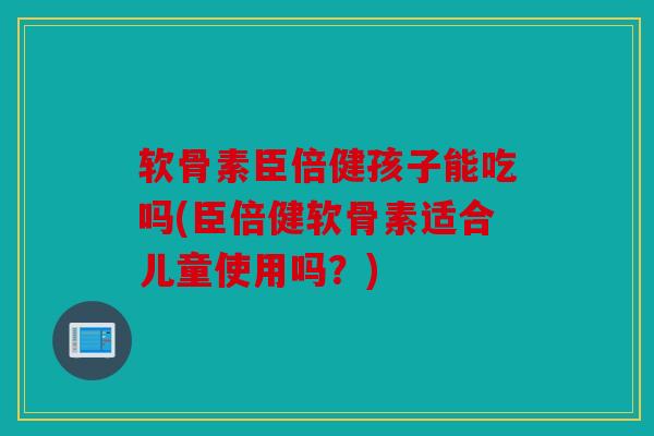 软骨素臣倍健孩子能吃吗(臣倍健软骨素适合儿童使用吗？)