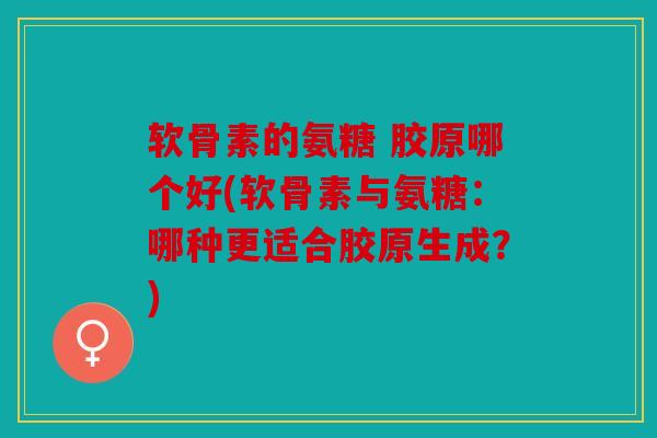 软骨素的氨糖 胶原哪个好(软骨素与氨糖：哪种更适合胶原生成？)