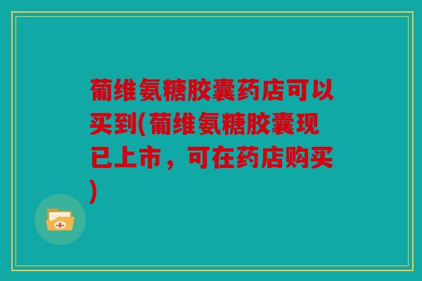 葡维氨糖胶囊药店可以买到(葡维氨糖胶囊现已上市，可在药店购买)