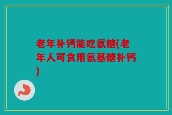 老年补钙能吃氨糖(老年人可食用氨基糖补钙)