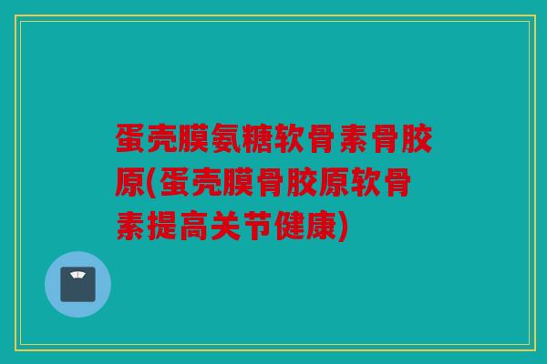 蛋壳膜氨糖软骨素骨胶原(蛋壳膜骨胶原软骨素提高关节健康)