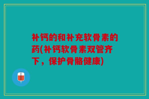 补钙的和补充软骨素的药(补钙软骨素双管齐下，保护骨骼健康)