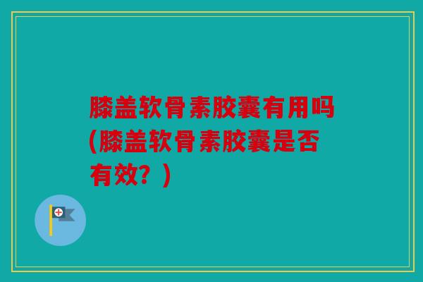 膝盖软骨素胶囊有用吗(膝盖软骨素胶囊是否有效？)