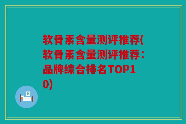 软骨素含量测评推荐(软骨素含量测评推荐：品牌综合排名TOP10)