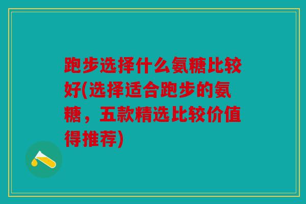 跑步选择什么氨糖比较好(选择适合跑步的氨糖，五款精选比较价值得推荐)