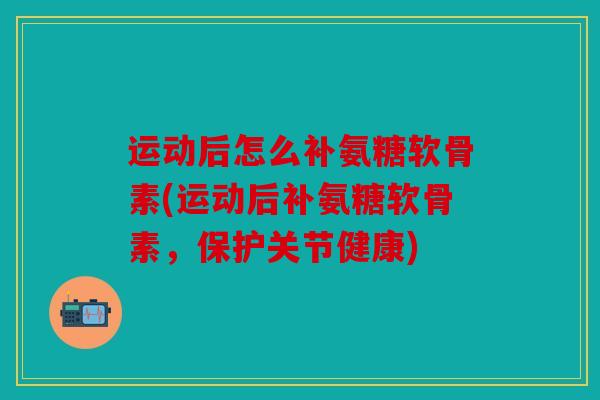 运动后怎么补氨糖软骨素(运动后补氨糖软骨素，保护关节健康)-第1张图片-关节骑士