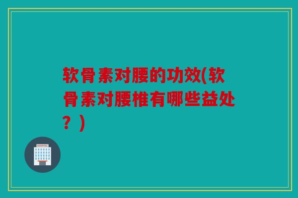 软骨素对腰的功效(软骨素对腰椎有哪些益处？)