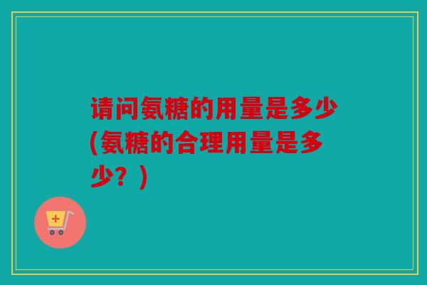请问氨糖的用量是多少(氨糖的合理用量是多少？)