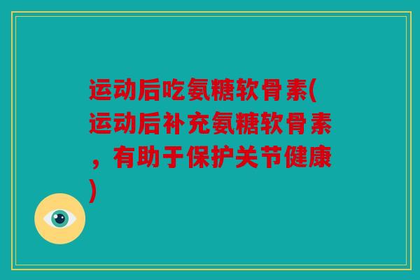 运动后吃氨糖软骨素(运动后补充氨糖软骨素，有助于保护关节健康)
