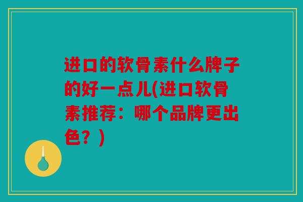 进口的软骨素什么牌子的好一点儿(进口软骨素推荐：哪个品牌更出色？)