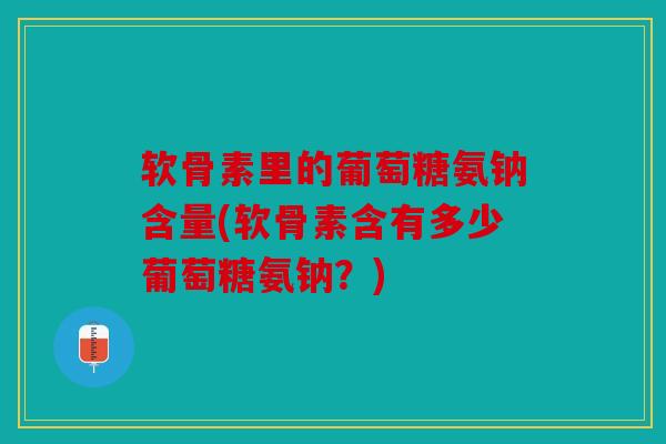 软骨素里的葡萄糖氨钠含量(软骨素含有多少葡萄糖氨钠？)