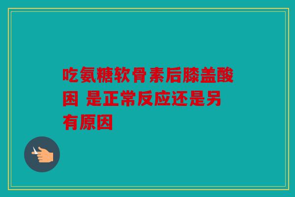 吃氨糖软骨素后膝盖酸困 是正常反应还是另有原因