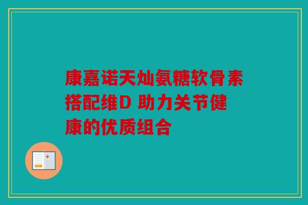 康嘉诺天灿氨糖软骨素搭配维D 助力关节健康的优质组合