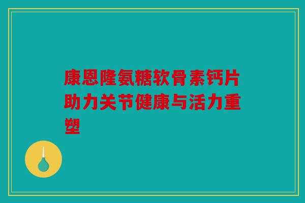 康恩隆氨糖软骨素钙片助力关节健康与活力重塑