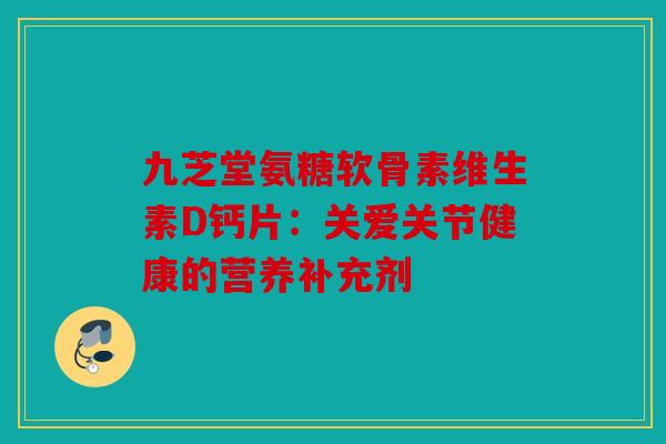 九芝堂氨糖软骨素维生素D钙片：关爱关节健康的营养补充剂