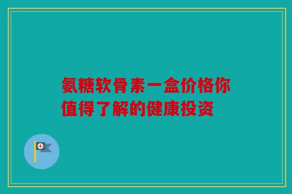 氨糖软骨素一盒价格你值得了解的健康投资