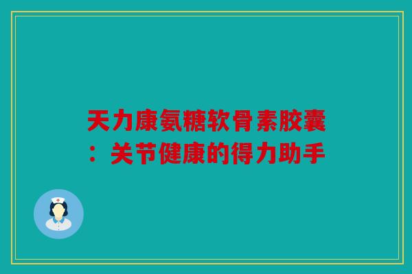 天力康氨糖软骨素胶囊：关节健康的得力助手