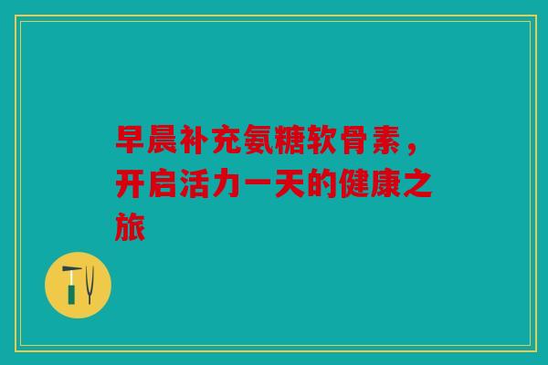 早晨补充氨糖软骨素,开启活力一天的健康之旅-第1张图片-关节骑士 早晨补充氨糖软骨素,开启活力一天的健康之旅-第1张图片-关节骑士