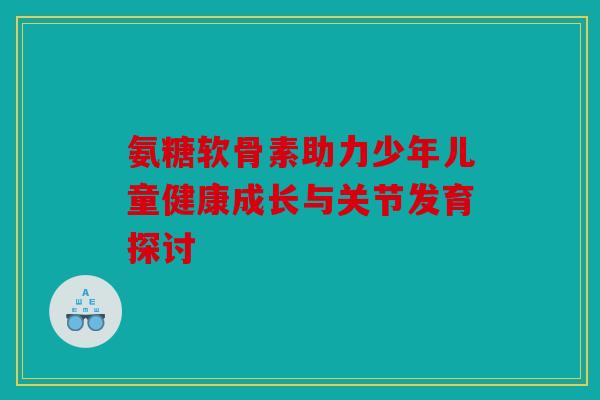 氨糖软骨素助力少年儿童健康成长与关节发育探讨