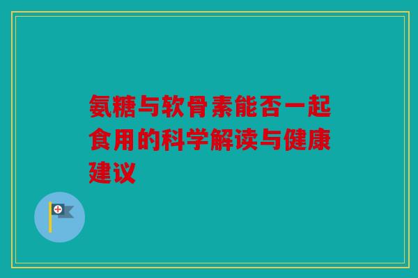 氨糖与软骨素能否一起食用的科学解读与健康建议