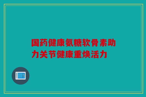 国药健康氨糖软骨素助力关节健康重焕活力