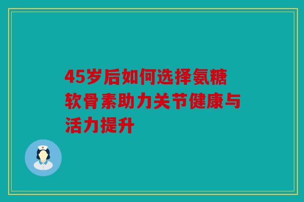 45岁后如何选择氨糖软骨素助力关节健康与活力提升