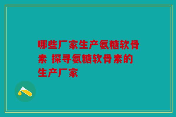 哪些厂家生产氨糖软骨素 探寻氨糖软骨素的生产厂家
