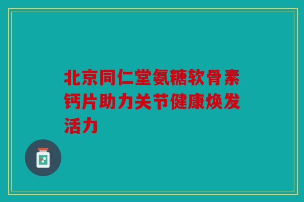 北京同仁堂氨糖软骨素钙片助力关节健康焕发活力