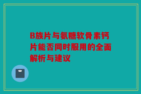 B族片与氨糖软骨素钙片能否同时服用的全面解析与建议