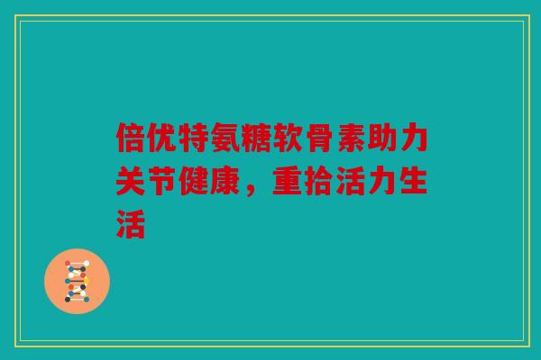 倍优特氨糖软骨素助力关节健康，重拾活力生活-第1张图片-关节骑士