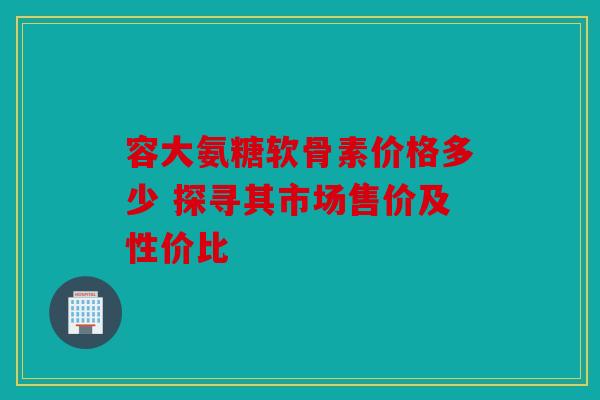 容大氨糖软骨素价格多少 探寻其市场售价及性价比
