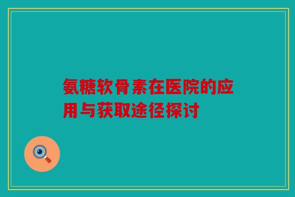 氨糖软骨素在医院的应用与获取途径探讨
