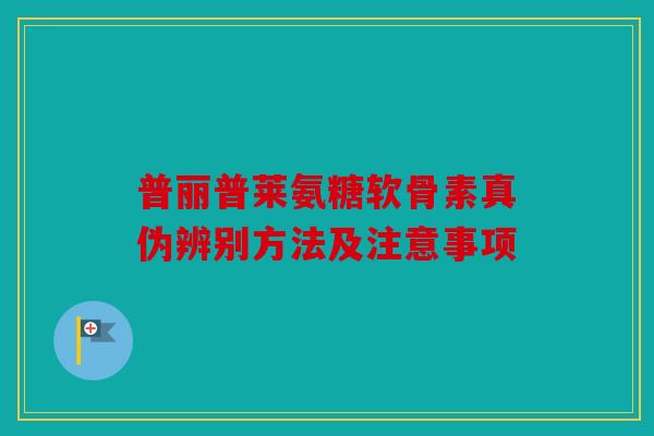 普丽普莱氨糖软骨素真伪辨别方法及注意事项