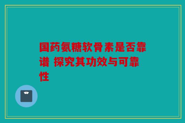 国药氨糖软骨素是否靠谱 探究其功效与可靠性